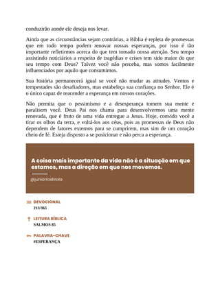 conduzirão aonde ele deseja nos levar.
Ainda que as circunstâncias sejam contrárias, a Bíblia é repleta de promessas
que em todo tempo podem renovar nossas esperanças, por isso é tão
importante refletirmos acerca do que tem tomado nossa atenção. Seu tempo
assistindo noticiários a respeito de tragédias e crises tem sido maior do que
seu tempo com Deus? Talvez você não perceba, mas somos facilmente
influenciados por aquilo que consumimos.
Sua história permanecerá igual se você não mudar as atitudes. Ventos e
tempestades são desafiadores, mas estabeleça sua confiança no Senhor. Ele é
o único capaz de reacender a esperança em nossos corações.
Não permita que o pessimismo e a desesperança tomem sua mente e
paralisem você. Deus Pai nos chama para desenvolvermos uma mente
renovada, que é fruto de uma vida entregue a Jesus. Hoje, convido você a
tirar os olhos da terra, e voltá-los aos céus, pois as promessas de Deus não
dependem de fatores externos para se cumprirem, mas sim de um coração
cheio de fé. Esteja disposto a se posicionar e não perca a esperança.
A coisa mais importante da vida não é a situação em que
estamos, mas a direção em que nos movemos.
@juniorrostirola
DEVOCIONAL
213/365
LEITURA BÍBLICA
SALMOS 85
PALAVRA-CHAVE
#ESPERANÇA
 