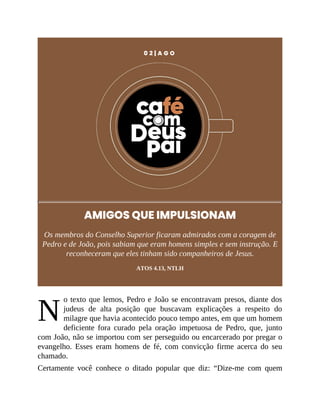 N
0 2 | A G O
AMIGOS QUE IMPULSIONAM
Os membros do Conselho Superior ficaram admirados com a coragem de
Pedro e de João, pois sabiam que eram homens simples e sem instrução. E
reconheceram que eles tinham sido companheiros de Jesus.
ATOS 4.13, NTLH
o texto que lemos, Pedro e João se encontravam presos, diante dos
judeus de alta posição que buscavam explicações a respeito do
milagre que havia acontecido pouco tempo antes, em que um homem
deficiente fora curado pela oração impetuosa de Pedro, que, junto
com João, não se importou com ser perseguido ou encarcerado por pregar o
evangelho. Esses eram homens de fé, com convicção firme acerca do seu
chamado.
Certamente você conhece o ditado popular que diz: “Dize-me com quem
 