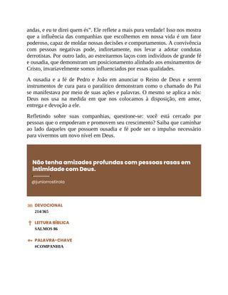 andas, e eu te direi quem és”. Ele reflete a mais pura verdade! Isso nos mostra
que a influência das companhias que escolhemos em nossa vida é um fator
poderoso, capaz de moldar nossas decisões e comportamentos. A convivência
com pessoas negativas pode, indiretamente, nos levar a adotar condutas
derrotistas. Por outro lado, ao estreitarmos laços com indivíduos de grande fé
e ousadia, que demonstram um posicionamento alinhado aos ensinamentos de
Cristo, invariavelmente somos influenciados por essas qualidades.
A ousadia e a fé de Pedro e João em anunciar o Reino de Deus e serem
instrumentos de cura para o paralítico demonstram como o chamado do Pai
se manifestava por meio de suas ações e palavras. O mesmo se aplica a nós:
Deus nos usa na medida em que nos colocamos à disposição, em amor,
entrega e devoção a ele.
Refletindo sobre suas companhias, questione-se: você está cercado por
pessoas que o empoderam e promovem seu crescimento? Saiba que caminhar
ao lado daqueles que possuem ousadia e fé pode ser o impulso necessário
para vivermos um novo nível em Deus.
Não tenha amizades profundas com pessoas rasas em
intimidade com Deus.
@juniorrostirola
DEVOCIONAL
214/365
LEITURA BÍBLICA
SALMOS 86
PALAVRA-CHAVE
#COMPANHIA
 