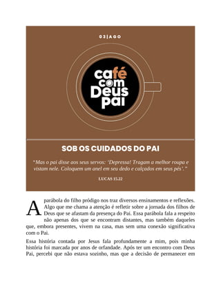A
0 3 | A G O
SOB OS CUIDADOS DO PAI
“Mas o pai disse aos seus servos: ‘Depressa! Tragam a melhor roupa e
vistam nele. Coloquem um anel em seu dedo e calçados em seus pés’.”
LUCAS 15.22
parábola do filho pródigo nos traz diversos ensinamentos e reflexões.
Algo que me chama a atenção é refletir sobre a jornada dos filhos de
Deus que se afastam da presença do Pai. Essa parábola fala a respeito
não apenas dos que se encontram distantes, mas também daqueles
que, embora presentes, vivem na casa, mas sem uma conexão significativa
com o Pai.
Essa história contada por Jesus fala profundamente a mim, pois minha
história foi marcada por anos de orfandade. Após ter um encontro com Deus
Pai, percebi que não estava sozinho, mas que a decisão de permanecer em
 