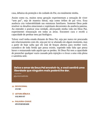 casa, debaixo da proteção e do cuidado do Pai, era totalmente minha.
Assim como eu, muitos nesta geração experimentam a sensação de viver
“sem pai”, seja de maneira literal, seja como órfãos de pai vivo. Essa
ausência cria vulnerabilidade nas estruturas familiares. Somente Deus pode
resolver os desafios emocionais e espirituais decorrentes da ausência paterna.
Ao entender e praticar essa verdade, alicerçando minha vida em Deus Pai,
experimentei restauração em todas as áreas. Encontrei cura e recebi a
capacidade de perdoar meu pai biológico.
Talvez você tenha estado distante de Deus Pai, seja por nunca ter procurado
um relacionamento com ele, seja por ter se afastado em algum momento, mas
a partir de hoje saiba que ele está de braços abertos para receber você,
curando-o de toda ferida que possa existir, suprindo toda falta que possa
haver e restaurando tudo aquilo que se perdeu. Só Deus Pai tem a capacidade
de preencher qualquer vazio causado pela rejeição e o levar a uma vida plena
e satisfeita nele.
Deixe o amor de Deus Pai envolvê-lo, e você sentirá uma
liberdade que ninguém mais poderá lhe dar.
@juniorrostirola
DEVOCIONAL
215/365
LEITURA BÍBLICA
SALMOS 87
PALAVRA-CHAVE
#PATERNIDADE
 