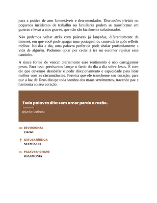 para a prática de atos lamentáveis e descontrolados. Discussões triviais ou
pequenos incidentes de trabalho ou familiares podem se transformar em
guerras e levar a atos graves, que não são facilmente solucionados.
Não podemos voltar atrás com palavras já lançadas, diferentemente da
internet, em que você pode apagar uma postagem ou comentário após refletir
melhor. No dia a dia, uma palavra proferida pode abalar profundamente a
vida de alguém. Podemos optar por ceder à ira ou escolher rejeitar esse
caminho.
A única forma de vencer diariamente esse sentimento é não carregarmos
pesos. Para isso, precisamos lançar o fardo do dia a dia sobre Jesus. É com
ele que devemos desabafar e pedir direcionamento e capacidade para lidar
melhor com as circunstâncias. Permita que ele transforme seu coração, para
que a luz de Deus dissipe toda sombra dos maus sentimentos, trazendo paz e
harmonia ao seu coração.
Toda palavra dita sem amor perde a razão.
@juniorrostirola
DEVOCIONAL
216/365
LEITURA BÍBLICA
NEEMIAS 10
PALAVRA-CHAVE
#HARMONIA
 