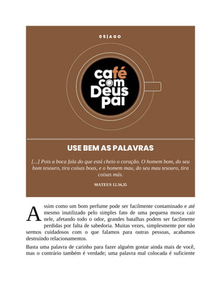 A
0 5 | A G O
USE BEM AS PALAVRAS
[...] Pois a boca fala do que está cheio o coração. O homem bom, do seu
bom tesouro, tira coisas boas, e o homem mau, do seu mau tesouro, tira
coisas más.
MATEUS 12.34,35
ssim como um bom perfume pode ser facilmente contaminado e até
mesmo inutilizado pelo simples fato de uma pequena mosca cair
nele, afetando todo o odor, grandes batalhas podem ser facilmente
perdidas por falta de sabedoria. Muitas vezes, simplesmente por não
sermos cuidadosos com o que falamos para outras pessoas, acabamos
destruindo relacionamentos.
Basta uma palavra de carinho para fazer alguém gostar ainda mais de você,
mas o contrário também é verdade; uma palavra mal colocada é suficiente
 