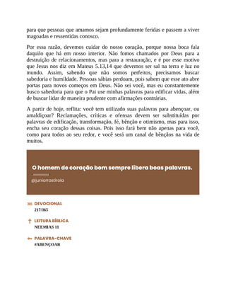 para que pessoas que amamos sejam profundamente feridas e passem a viver
magoadas e ressentidas conosco.
Por essa razão, devemos cuidar do nosso coração, porque nossa boca fala
daquilo que há em nosso interior. Não fomos chamados por Deus para a
destruição de relacionamentos, mas para a restauração, e é por esse motivo
que Jesus nos diz em Mateus 5.13,14 que devemos ser sal na terra e luz no
mundo. Assim, sabendo que não somos perfeitos, precisamos buscar
sabedoria e humildade. Pessoas sábias perdoam, pois sabem que esse ato abre
portas para novos começos em Deus. Não sei você, mas eu constantemente
busco sabedoria para que o Pai use minhas palavras para edificar vidas, além
de buscar lidar de maneira prudente com afirmações contrárias.
A partir de hoje, reflita: você tem utilizado suas palavras para abençoar, ou
amaldiçoar? Reclamações, críticas e ofensas devem ser substituídas por
palavras de edificação, transformação, fé, bênção e otimismo, mas para isso,
encha seu coração dessas coisas. Pois isso fará bem não apenas para você,
como para todos ao seu redor, e você será um canal de bênçãos na vida de
muitos.
O homem de coração bom sempre libera boas palavras.
@juniorrostirola
DEVOCIONAL
217/365
LEITURA BÍBLICA
NEEMIAS 11
PALAVRA-CHAVE
#ABENÇOAR
 