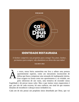 À
0 6 | A G O
IDENTIDADE RESTAURADA
O Senhor cumprirá o seu propósito para comigo! Teu amor, Senhor,
permanece para sempre; não abandones as obras das tuas mãos!
SALMOS 138.8
s vezes, nossa baixa autoestima nos leva a adotar uma postura
aparentemente superior, como um mecanismo inconsciente de
defesa que busca compensar uma sensação de inadequação interna.
Esse exagero na forma como nos apresentamos é, na verdade, um
grito silencioso de um vazio, uma tentativa de esconder nossa
fragilidade e de provar nosso valor. Mas o que muitas vezes esquecemos é
que, por trás de cada excesso, há uma carência, um sinal de que estamos
distantes de reconhecer e abraçar nosso verdadeiro eu.
Cada um de nós possui um propósito único desenhado por Deus, que vai
 