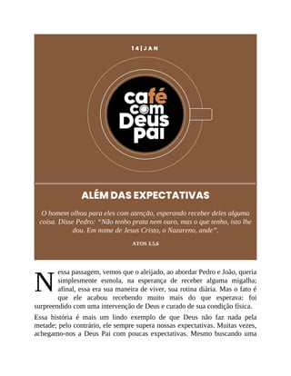 N
1 4 | J A N
ALÉM DAS EXPECTATIVAS
O homem olhou para eles com atenção, esperando receber deles alguma
coisa. Disse Pedro: “Não tenho prata nem ouro, mas o que tenho, isto lhe
dou. Em nome de Jesus Cristo, o Nazareno, ande”.
ATOS 3.5,6
essa passagem, vemos que o aleijado, ao abordar Pedro e João, queria
simplesmente esmola, na esperança de receber alguma migalha;
afinal, essa era sua maneira de viver, sua rotina diária. Mas o fato é
que ele acabou recebendo muito mais do que esperava: foi
surpreendido com uma intervenção de Deus e curado de sua condição física.
Essa história é mais um lindo exemplo de que Deus não faz nada pela
metade; pelo contrário, ele sempre supera nossas expectativas. Muitas vezes,
achegamo-nos a Deus Pai com poucas expectativas. Mesmo buscando uma
 