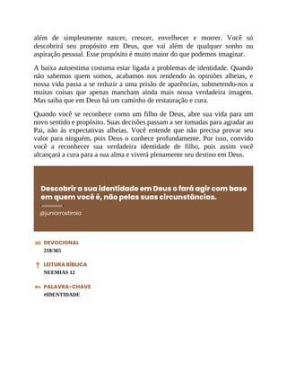 além de simplesmente nascer, crescer, envelhecer e morrer. Você só
descobrirá seu propósito em Deus, que vai além de qualquer sonho ou
aspiração pessoal. Esse propósito é muito maior do que podemos imaginar.
A baixa autoestima costuma estar ligada a problemas de identidade. Quando
não sabemos quem somos, acabamos nos rendendo às opiniões alheias, e
nossa vida passa a se reduzir a uma prisão de aparências, submetendo-nos a
muitas coisas que apenas mancham ainda mais nossa verdadeira imagem.
Mas saiba que em Deus há um caminho de restauração e cura.
Quando você se reconhece como um filho de Deus, abre sua vida para um
novo sentido e propósito. Suas decisões passam a ser tomadas para agradar ao
Pai, não às expectativas alheias. Você entende que não precisa provar seu
valor para ninguém, pois Deus o conhece profundamente. Por isso, convido
você a reconhecer sua verdadeira identidade de filho, pois assim você
alcançará a cura para a sua alma e viverá plenamente seu destino em Deus.
Descobrir a sua identidade em Deus o fará agir com base
em quem você é, não pelas suas circunstâncias.
@juniorrostirola
DEVOCIONAL
218/365
LEITURA BÍBLICA
NEEMIAS 12
PALAVRA-CHAVE
#IDENTIDADE
 