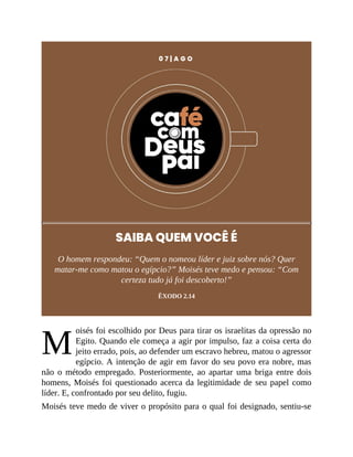 M
0 7 | A G O
SAIBA QUEM VOCÊ É
O homem respondeu: “Quem o nomeou líder e juiz sobre nós? Quer
matar-me como matou o egípcio?” Moisés teve medo e pensou: “Com
certeza tudo já foi descoberto!”
ÊXODO 2.14
oisés foi escolhido por Deus para tirar os israelitas da opressão no
Egito. Quando ele começa a agir por impulso, faz a coisa certa do
jeito errado, pois, ao defender um escravo hebreu, matou o agressor
egípcio. A intenção de agir em favor do seu povo era nobre, mas
não o método empregado. Posteriormente, ao apartar uma briga entre dois
homens, Moisés foi questionado acerca da legitimidade de seu papel como
líder. E, confrontado por seu delito, fugiu.
Moisés teve medo de viver o propósito para o qual foi designado, sentiu-se
 