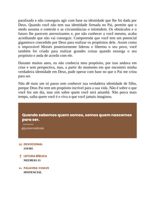 paralisado e não conseguiu agir com base na identidade que lhe foi dada por
Deus. Quando você não tem sua identidade firmada no Pai, permite que o
medo assuma o controle e as circunstâncias o intimidem. Os obstáculos e o
futuro lhe parecem aterrorizantes e, por não conhecer a você mesmo, acaba
acreditando que não vai conseguir. Compreenda que você tem um potencial
gigantesco concedido por Deus para realizar os propósitos dele. Assim como
o improvável Moisés posteriormente liderou e libertou o seu povo, você
também foi criado para realizar grandes coisas quando enxerga o seu
propósito e anda de acordo com ele.
Durante muitos anos, eu não conhecia meu propósito, por isso andava em
crise e sem perspectiva, mas, a partir do momento em que encontrei minha
verdadeira identidade em Deus, pude operar com base no que o Pai me criou
para ser.
Não dê mais um só passo sem conhecer sua verdadeira identidade de filho,
porque Deus Pai tem um propósito incrível para a sua vida. Não é sobre o que
você fez um dia, mas sim sobre quem você será amanhã. Não perca mais
tempo, saiba quem você é e viva o que você jamais imaginou.
Quando sabemos quem somos, somos quem nascemos
para ser.
@juniorrostirola
DEVOCIONAL
219/365
LEITURA BÍBLICA
NEEMIAS 13
PALAVRA-CHAVE
#POTENCIAL
 