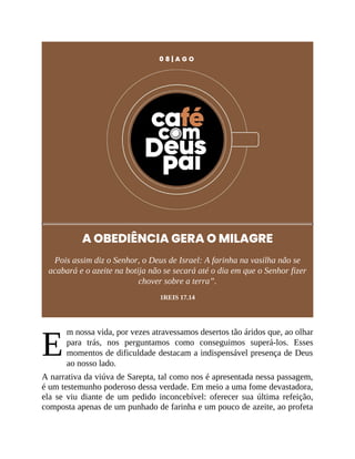 E
0 8 | A G O
A OBEDIÊNCIA GERA O MILAGRE
Pois assim diz o Senhor, o Deus de Israel: A farinha na vasilha não se
acabará e o azeite na botija não se secará até o dia em que o Senhor fizer
chover sobre a terra”.
1REIS 17.14
m nossa vida, por vezes atravessamos desertos tão áridos que, ao olhar
para trás, nos perguntamos como conseguimos superá-los. Esses
momentos de dificuldade destacam a indispensável presença de Deus
ao nosso lado.
A narrativa da viúva de Sarepta, tal como nos é apresentada nessa passagem,
é um testemunho poderoso dessa verdade. Em meio a uma fome devastadora,
ela se viu diante de um pedido inconcebível: oferecer sua última refeição,
composta apenas de um punhado de farinha e um pouco de azeite, ao profeta
 