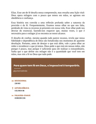 Elias. Esse ato de fé desafia nossa compreensão, mas ressalta uma lição vital:
Deus opera milagres com o pouco que temos em mãos, se agirmos em
obediência e confiança.
Essa história nos convida a uma reflexão profunda sobre a natureza da
provisão e da fé. Frequentemente, fixamos nosso olhar no que nos falta,
perdendo de vista os recursos já presentes em nossa vida. Esse olhar pode nos
desviar do essencial, fazendo-nos esquecer que, muitas vezes, o que é
necessário para o milagre já se encontra ao nosso alcance.
O desafio de confiar, mesmo quando tudo parece escasso, revela que nossa
fidelidade e dependência de Deus são fortalecidas nos momentos de aparente
desolação. Portanto, antes de desejar o que está além, vale a pena olhar ao
redor e reconhecer o que já temos. Deus pede o que está em nossas mãos, não
porque é pouco, mas porque é suficiente para ele realizar o extraordinário.
Saiba que o que define seu milagre não é a quantidade que você tem em
mãos, mas sim a fé no Deus que tudo pode.
Para quem tem fé em Deus, o impossível é temporário.
@juniorrostirola
DEVOCIONAL
220/365
LEITURA BÍBLICA
SALMOS 88
PALAVRA-CHAVE
#OBEDECER
 
