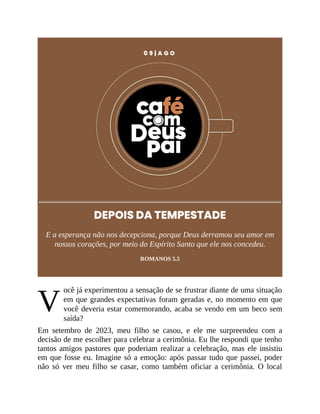V
0 9 | A G O
DEPOIS DA TEMPESTADE
E a esperança não nos decepciona, porque Deus derramou seu amor em
nossos corações, por meio do Espírito Santo que ele nos concedeu.
ROMANOS 5.5
ocê já experimentou a sensação de se frustrar diante de uma situação
em que grandes expectativas foram geradas e, no momento em que
você deveria estar comemorando, acaba se vendo em um beco sem
saída?
Em setembro de 2023, meu filho se casou, e ele me surpreendeu com a
decisão de me escolher para celebrar a cerimônia. Eu lhe respondi que tenho
tantos amigos pastores que poderiam realizar a celebração, mas ele insistiu
em que fosse eu. Imagine só a emoção: após passar tudo que passei, poder
não só ver meu filho se casar, como também oficiar a cerimônia. O local
 
