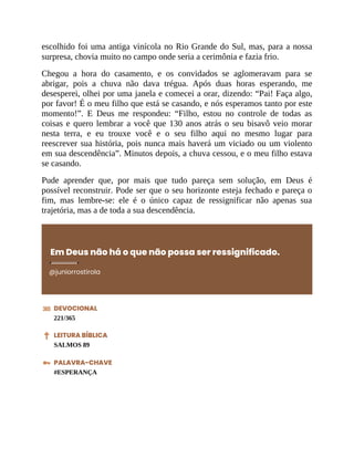 escolhido foi uma antiga vinícola no Rio Grande do Sul, mas, para a nossa
surpresa, chovia muito no campo onde seria a cerimônia e fazia frio.
Chegou a hora do casamento, e os convidados se aglomeravam para se
abrigar, pois a chuva não dava trégua. Após duas horas esperando, me
desesperei, olhei por uma janela e comecei a orar, dizendo: “Pai! Faça algo,
por favor! É o meu filho que está se casando, e nós esperamos tanto por este
momento!”. E Deus me respondeu: “Filho, estou no controle de todas as
coisas e quero lembrar a você que 130 anos atrás o seu bisavô veio morar
nesta terra, e eu trouxe você e o seu filho aqui no mesmo lugar para
reescrever sua história, pois nunca mais haverá um viciado ou um violento
em sua descendência”. Minutos depois, a chuva cessou, e o meu filho estava
se casando.
Pude aprender que, por mais que tudo pareça sem solução, em Deus é
possível reconstruir. Pode ser que o seu horizonte esteja fechado e pareça o
fim, mas lembre-se: ele é o único capaz de ressignificar não apenas sua
trajetória, mas a de toda a sua descendência.
Em Deus não há o que não possa ser ressignificado.
@juniorrostirola
DEVOCIONAL
221/365
LEITURA BÍBLICA
SALMOS 89
PALAVRA-CHAVE
#ESPERANÇA
 
