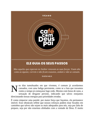 N
1 0 | A G O
ELE GUIA OS SEUS PASSOS
Mas aqueles que esperam no Senhor renovam as suas forças. Voam alto
como as águias; correm e não ficam exaustos, andam e não se cansam.
ISAÍAS 40.31
os dias tumultuados em que vivemos, é comum já acordarmos
cansados, com uma fadiga persistente, como se a luta que travamos
contra o tempo já começasse logo cedo. Mesmo com horas de sono, a
sensação de desgaste persiste, indicando que talvez estejamos
direcionando nossas energias para prioridades erradas.
É como empurrar uma parede: por maior força que façamos, ela permanece
imóvel. Esse obstáculo reflete que nossos esforços podem estar focados em
caminhos que talvez não sejam os mais adequados para nós, seja por falta de
preparo, seja por não estarmos alinhados com a vontade de Deus. É muito
 