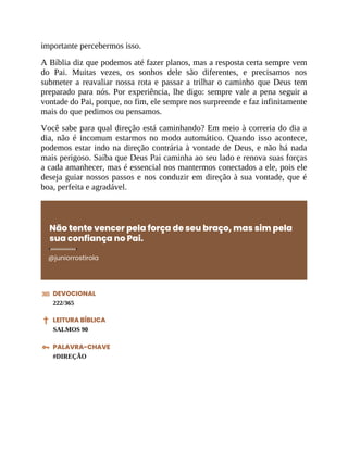 importante percebermos isso.
A Bíblia diz que podemos até fazer planos, mas a resposta certa sempre vem
do Pai. Muitas vezes, os sonhos dele são diferentes, e precisamos nos
submeter a reavaliar nossa rota e passar a trilhar o caminho que Deus tem
preparado para nós. Por experiência, lhe digo: sempre vale a pena seguir a
vontade do Pai, porque, no fim, ele sempre nos surpreende e faz infinitamente
mais do que pedimos ou pensamos.
Você sabe para qual direção está caminhando? Em meio à correria do dia a
dia, não é incomum estarmos no modo automático. Quando isso acontece,
podemos estar indo na direção contrária à vontade de Deus, e não há nada
mais perigoso. Saiba que Deus Pai caminha ao seu lado e renova suas forças
a cada amanhecer, mas é essencial nos mantermos conectados a ele, pois ele
deseja guiar nossos passos e nos conduzir em direção à sua vontade, que é
boa, perfeita e agradável.
Não tente vencer pela força de seu braço, mas sim pela
sua confiança no Pai.
@juniorrostirola
DEVOCIONAL
222/365
LEITURA BÍBLICA
SALMOS 90
PALAVRA-CHAVE
#DIREÇÃO
 