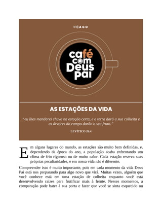 E
1 1 | A G O
AS ESTAÇÕES DA VIDA
“eu lhes mandarei chuva na estação certa, e a terra dará a sua colheita e
as árvores do campo darão o seu fruto.”
LEVÍTICO 26.4
m alguns lugares do mundo, as estações são muito bem definidas, e,
dependendo da época do ano, a população acaba enfrentando um
clima de frio rigoroso ou de muito calor. Cada estação reserva suas
próprias peculiaridades, e em nossa vida não é diferente.
Compreender isso é muito importante, pois em cada momento da vida Deus
Pai está nos preparando para algo novo que virá. Muitas vezes, alguém que
você conhece está em uma estação de colheita enquanto você está
desenvolvendo raízes para frutificar mais à frente. Nesses momentos, a
comparação pode bater à sua porta e fazer que você se sinta esquecido ou
 