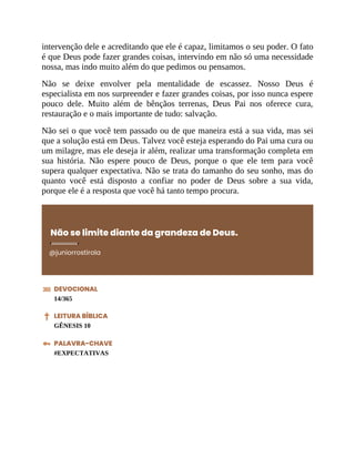 intervenção dele e acreditando que ele é capaz, limitamos o seu poder. O fato
é que Deus pode fazer grandes coisas, intervindo em não só uma necessidade
nossa, mas indo muito além do que pedimos ou pensamos.
Não se deixe envolver pela mentalidade de escassez. Nosso Deus é
especialista em nos surpreender e fazer grandes coisas, por isso nunca espere
pouco dele. Muito além de bênçãos terrenas, Deus Pai nos oferece cura,
restauração e o mais importante de tudo: salvação.
Não sei o que você tem passado ou de que maneira está a sua vida, mas sei
que a solução está em Deus. Talvez você esteja esperando do Pai uma cura ou
um milagre, mas ele deseja ir além, realizar uma transformação completa em
sua história. Não espere pouco de Deus, porque o que ele tem para você
supera qualquer expectativa. Não se trata do tamanho do seu sonho, mas do
quanto você está disposto a confiar no poder de Deus sobre a sua vida,
porque ele é a resposta que você há tanto tempo procura.
Não se limite diante da grandeza de Deus.
@juniorrostirola
DEVOCIONAL
14/365
LEITURA BÍBLICA
GÊNESIS 10
PALAVRA-CHAVE
#EXPECTATIVAS
 