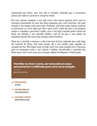 injustiçado por Deus, mas isso não é verdade. Entenda que é necessário
passar por todos os processos até gerar frutos.
Por isso, jamais compare a sua vida com a das outras pessoas, pois você se
encontra exatamente na fase que Deus planejou que você estivesse. Há uma
estação e um tempo certo para tudo. Portanto, não tente pular etapas, acelerar
os processos ou viver algo que não é para você. Cada um tem o seu próprio
tempo e caminho a percorrer; então, viva o seu hoje soprado pelos ventos de
Deus em direção a um amanhã melhor, com fé de que o seu tempo de
amadurecimento lhe trará uma estação muito frutífera.
Hoje eu o convido a encarar a vida com mais leveza, sabendo que nada foge
do controle de Deus. Em todo tempo, dê o seu melhor para agradar ao
coração do Pai. Não fique triste se hoje você vive uma estação fria e chuvosa,
pois no momento certo o sol voltará a brilhar, devolvendo o colorido das
flores para você viver uma nova estação repleta de bênçãos e frutificação.
Permita-se viver o novo, ser renovado em seus
pensamentos e edificado para uma nova estação.
@juniorrostirola
DEVOCIONAL
223/365
LEITURA BÍBLICA
COLOSSENSES 1
PALAVRA-CHAVE
#FRUTIFICAÇÃO
 