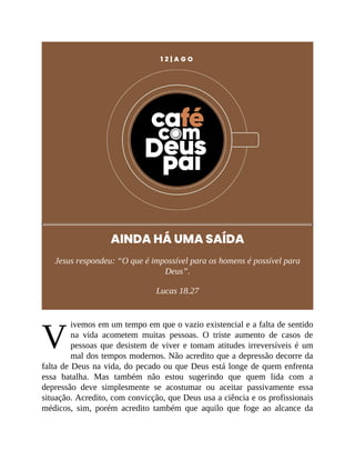 V
1 2 | A G O
AINDA HÁ UMA SAÍDA
Jesus respondeu: “O que é impossível para os homens é possível para
Deus”.
Lucas 18.27
ivemos em um tempo em que o vazio existencial e a falta de sentido
na vida acometem muitas pessoas. O triste aumento de casos de
pessoas que desistem de viver e tomam atitudes irreversíveis é um
mal dos tempos modernos. Não acredito que a depressão decorre da
falta de Deus na vida, do pecado ou que Deus está longe de quem enfrenta
essa batalha. Mas também não estou sugerindo que quem lida com a
depressão deve simplesmente se acostumar ou aceitar passivamente essa
situação. Acredito, com convicção, que Deus usa a ciência e os profissionais
médicos, sim, porém acredito também que aquilo que foge ao alcance da
 