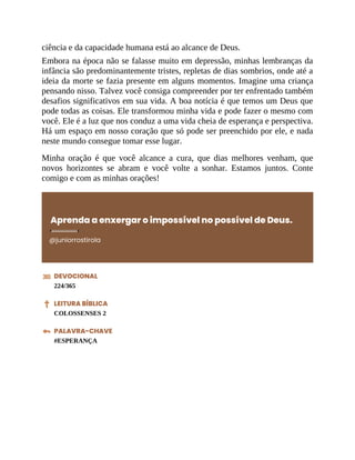 ciência e da capacidade humana está ao alcance de Deus.
Embora na época não se falasse muito em depressão, minhas lembranças da
infância são predominantemente tristes, repletas de dias sombrios, onde até a
ideia da morte se fazia presente em alguns momentos. Imagine uma criança
pensando nisso. Talvez você consiga compreender por ter enfrentado também
desafios significativos em sua vida. A boa notícia é que temos um Deus que
pode todas as coisas. Ele transformou minha vida e pode fazer o mesmo com
você. Ele é a luz que nos conduz a uma vida cheia de esperança e perspectiva.
Há um espaço em nosso coração que só pode ser preenchido por ele, e nada
neste mundo consegue tomar esse lugar.
Minha oração é que você alcance a cura, que dias melhores venham, que
novos horizontes se abram e você volte a sonhar. Estamos juntos. Conte
comigo e com as minhas orações!
Aprenda a enxergar o impossível no possível de Deus.
@juniorrostirola
DEVOCIONAL
224/365
LEITURA BÍBLICA
COLOSSENSES 2
PALAVRA-CHAVE
#ESPERANÇA
 