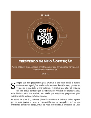 S
1 3 | A G O
CRESCENDO EM MEIO À OPOSIÇÃO
Nessa ocasião, o rei Herodes prendeu alguns que pertenciam à igreja, com
a intenção de maltratá-los.
ATOS 12.1
empre que nos preparamos para avançar a um outro nível, é natural
enfrentarmos oposições ainda mais intensas. Percebo que, quando os
ventos da tempestade se intensificam, é sinal de que ela está próxima
do fim. Deus permite que as dificuldades venham de maneira ainda
mais intensa para nos ensinar, de modo que estejamos preparados para
frutificar ainda mais na próxima estação.
No relato de Atos 12, Herodes planejava maltratar e derrotar todos aqueles
que se entregavam a Jesus e compartilhavam o evangelho, até mesmo
ordenando a morte de Tiago, irmão de João. No entanto, o propósito de Deus
 
