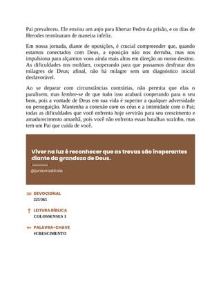 Pai prevaleceu. Ele enviou um anjo para libertar Pedro da prisão, e os dias de
Herodes terminaram de maneira infeliz.
Em nossa jornada, diante de oposições, é crucial compreender que, quando
estamos conectados com Deus, a oposição não nos derruba, mas nos
impulsiona para alçarmos voos ainda mais altos em direção ao nosso destino.
As dificuldades nos moldam, cooperando para que possamos desfrutar dos
milagres de Deus; afinal, não há milagre sem um diagnóstico inicial
desfavorável.
Ao se deparar com circunstâncias contrárias, não permita que elas o
paralisem, mas lembre-se de que tudo isso acabará cooperando para o seu
bem, pois a vontade de Deus em sua vida é superior a qualquer adversidade
ou perseguição. Mantenha a conexão com os céus e a intimidade com o Pai;
todas as dificuldades que você enfrenta hoje servirão para seu crescimento e
amadurecimento amanhã, pois você não enfrenta essas batalhas sozinho, mas
tem um Pai que cuida de você.
Viver na luz é reconhecer que as trevas são inoperantes
diante da grandeza de Deus.
@juniorrostirola
DEVOCIONAL
225/365
LEITURA BÍBLICA
COLOSSENSES 3
PALAVRA-CHAVE
#CRESCIMENTO
 