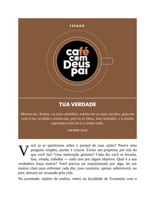 V
1 4 | A G O
TUA VERDADE
Mostra-me, Senhor, os teus caminhos, ensina-me as tuas veredas; guia-me
com a tua verdade e ensina-me, pois tu és Deus, meu Salvador, e a minha
esperança está em ti o tempo todo.
SALMOS 25.4,5
ocê já se questionou sobre o porquê de suas ações? Parece uma
pergunta simples, porém é crucial. Existe um propósito por trás do
que você faz? Uma motivação genuína? Cada dia você se levanta,
luta, estuda, trabalha — tudo isso por algum objetivo. Qual é a sua
verdadeira força motriz? Você precisa ser impulsionado por algo, ter um
motivo claro para enfrentar cada dia; caso contrário, apenas sobreviverá, ou
pior, deixará ser arrastado pela vida.
Na juventude, repleto de sonhos, entrei na faculdade de Economia com o
 