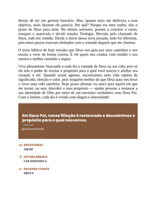 desejo de ser um gerente bancário. Mas, quanto mais me dedicava a esse
objetivo, mais distante ele parecia. Por quê? Porque era meu sonho, não o
plano de Deus para mim. No sétimo semestre, prestes a concluir o curso,
tranquei a matrícula e decidi estudar Teologia. Movido pelo chamado de
Deus, tudo fez sentido. Desde o início dessa nova jornada, tudo foi diferente,
pois meus passos estavam alinhados com a vontade daquele que me chamou.
O texto bíblico de hoje ressalta que Deus nos guia por seus caminhos e nos
ensina a viver de forma correta. É ele quem nos conduz com retidão e nos
mostra o melhor caminho a seguir.
Viva plenamente, buscando a cada dia a vontade de Deus na sua vida, pois só
ele tem o poder de revelar o propósito para o qual você nasceu e alinhar seu
coração a ele. Quando assim agimos, encontramos uma vida repleta de
significado, direção e valor, pois ninguém melhor do que Deus para nos levar
a viver uma vida satisfeita. Hoje posso afirmar: eu nasci para aquilo em que
me tornei, ou seja, descobri o meu propósito — ajudar pessoas a restaurar a
sua identidade de filho por meio de um encontro verdadeiro com Deus Pai.
Com o Senhor, cada dia é vivido com alegria e intensidade!
Em Deus Pai, nossa filiação é restaurada e descobrimos o
propósito para o qual nascemos.
@juniorrostirola
DEVOCIONAL
226/365
LEITURA BÍBLICA
COLOSSENSES 4
PALAVRA-CHAVE
#ROTA
 