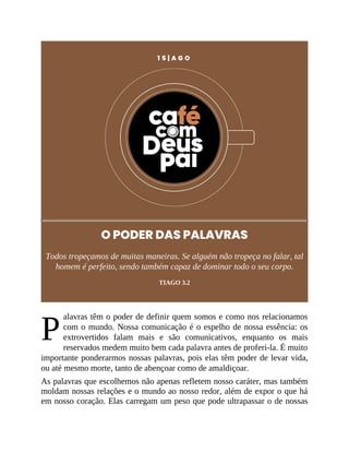P
1 5 | A G O
O PODER DAS PALAVRAS
Todos tropeçamos de muitas maneiras. Se alguém não tropeça no falar, tal
homem é perfeito, sendo também capaz de dominar todo o seu corpo.
TIAGO 3.2
alavras têm o poder de definir quem somos e como nos relacionamos
com o mundo. Nossa comunicação é o espelho de nossa essência: os
extrovertidos falam mais e são comunicativos, enquanto os mais
reservados medem muito bem cada palavra antes de proferi-la. É muito
importante ponderarmos nossas palavras, pois elas têm poder de levar vida,
ou até mesmo morte, tanto de abençoar como de amaldiçoar.
As palavras que escolhemos não apenas refletem nosso caráter, mas também
moldam nossas relações e o mundo ao nosso redor, além de expor o que há
em nosso coração. Elas carregam um peso que pode ultrapassar o de nossas
 