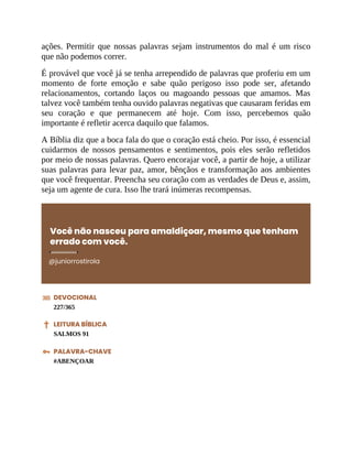 ações. Permitir que nossas palavras sejam instrumentos do mal é um risco
que não podemos correr.
É provável que você já se tenha arrependido de palavras que proferiu em um
momento de forte emoção e sabe quão perigoso isso pode ser, afetando
relacionamentos, cortando laços ou magoando pessoas que amamos. Mas
talvez você também tenha ouvido palavras negativas que causaram feridas em
seu coração e que permanecem até hoje. Com isso, percebemos quão
importante é refletir acerca daquilo que falamos.
A Bíblia diz que a boca fala do que o coração está cheio. Por isso, é essencial
cuidarmos de nossos pensamentos e sentimentos, pois eles serão refletidos
por meio de nossas palavras. Quero encorajar você, a partir de hoje, a utilizar
suas palavras para levar paz, amor, bênçãos e transformação aos ambientes
que você frequentar. Preencha seu coração com as verdades de Deus e, assim,
seja um agente de cura. Isso lhe trará inúmeras recompensas.
Você não nasceu para amaldiçoar, mesmo que tenham
errado com você.
@juniorrostirola
DEVOCIONAL
227/365
LEITURA BÍBLICA
SALMOS 91
PALAVRA-CHAVE
#ABENÇOAR
 