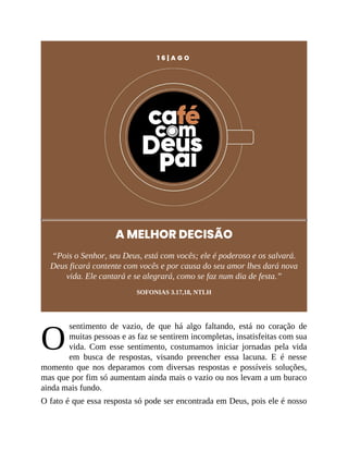 O
1 6 | A G O
A MELHOR DECISÃO
“Pois o Senhor, seu Deus, está com vocês; ele é poderoso e os salvará.
Deus ficará contente com vocês e por causa do seu amor lhes dará nova
vida. Ele cantará e se alegrará, como se faz num dia de festa.”
SOFONIAS 3.17,18, NTLH
sentimento de vazio, de que há algo faltando, está no coração de
muitas pessoas e as faz se sentirem incompletas, insatisfeitas com sua
vida. Com esse sentimento, costumamos iniciar jornadas pela vida
em busca de respostas, visando preencher essa lacuna. E é nesse
momento que nos deparamos com diversas respostas e possíveis soluções,
mas que por fim só aumentam ainda mais o vazio ou nos levam a um buraco
ainda mais fundo.
O fato é que essa resposta só pode ser encontrada em Deus, pois ele é nosso
 