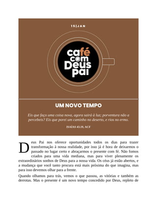 D
1 5 | J A N
UM NOVO TEMPO
Eis que faço uma coisa nova, agora sairá à luz; porventura não a
percebeis? Eis que porei um caminho no deserto, e rios no ermo.
ISAÍAS 43.19, ACF
eus Pai nos oferece oportunidades todos os dias para trazer
transformação à nossa realidade, por isso já é hora de deixarmos o
passado no lugar certo e abraçarmos o presente com fé. Não fomos
criados para uma vida mediana, mas para viver plenamente os
extraordinários sonhos de Deus para a nossa vida. Os céus já estão abertos, e
a mudança que você tanto procura está mais próxima do que imagina, mas
para isso devemos olhar para a frente.
Quando olhamos para trás, vemos o que passou, as vitórias e também as
derrotas. Mas o presente é um novo tempo concedido por Deus, repleto de
 