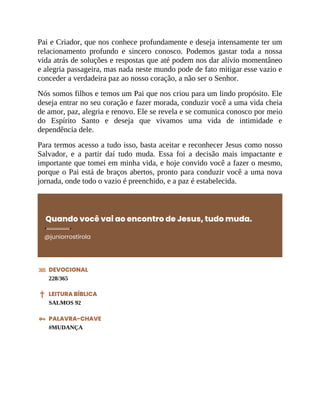 Pai e Criador, que nos conhece profundamente e deseja intensamente ter um
relacionamento profundo e sincero conosco. Podemos gastar toda a nossa
vida atrás de soluções e respostas que até podem nos dar alívio momentâneo
e alegria passageira, mas nada neste mundo pode de fato mitigar esse vazio e
conceder a verdadeira paz ao nosso coração, a não ser o Senhor.
Nós somos filhos e temos um Pai que nos criou para um lindo propósito. Ele
deseja entrar no seu coração e fazer morada, conduzir você a uma vida cheia
de amor, paz, alegria e renovo. Ele se revela e se comunica conosco por meio
do Espírito Santo e deseja que vivamos uma vida de intimidade e
dependência dele.
Para termos acesso a tudo isso, basta aceitar e reconhecer Jesus como nosso
Salvador, e a partir daí tudo muda. Essa foi a decisão mais impactante e
importante que tomei em minha vida, e hoje convido você a fazer o mesmo,
porque o Pai está de braços abertos, pronto para conduzir você a uma nova
jornada, onde todo o vazio é preenchido, e a paz é estabelecida.
Quando você vai ao encontro de Jesus, tudo muda.
@juniorrostirola
DEVOCIONAL
228/365
LEITURA BÍBLICA
SALMOS 92
PALAVRA-CHAVE
#MUDANÇA
 