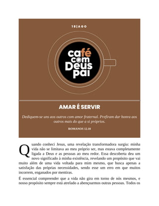 Q
1 8 | A G O
AMAR É SERVIR
Dediquem-se uns aos outros com amor fraternal. Prefiram dar honra aos
outros mais do que a si próprios.
ROMANOS 12.10
uando conheci Jesus, uma revelação transformadora surgiu: minha
vida não se limitava ao meu próprio ser, mas estava completamente
ligada a Deus e as pessoas ao meu redor. Essa descoberta deu um
novo significado à minha existência, revelando um propósito que vai
muito além de uma vida voltada para mim mesmo, que busca apenas a
satisfação das próprias necessidades, sendo esse um erro em que muitos
incorrem, enganados por mentiras.
É essencial compreender que a vida não gira em torno de nós mesmos, e
nosso propósito sempre está atrelado a abençoarmos outras pessoas. Todos os
 
