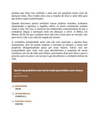 projetos que Deus tem confiado a mim tem um propósito muito claro de
abençoar vidas. Não é sobre mim, mas a respeito de levar o amor dele para
que muitos sejam transformados.
Quando buscamos apenas satisfazer nossas próprias vontades, acabamos
alimentando o egoísmo, o orgulho, enfim, os piores sentimentos acabam
vindo à tona. Por isso, é essencial nos lembrarmos constantemente de que a
verdadeira alegria e satisfação estão em abençoar e servir. A Bíblia, em
Mateus 20.28, diz que o próprio Jesus não veio à terra para ser servido, mas
para servir e dar a sua vida em resgate por muitos.
A verdadeira prosperidade nesta vida não está associada a quantos bens
acumulamos, mas no quanto amamos e servimos às pessoas, e nosso real
propósito obrigatoriamente passa por esses fatores. Talvez isso soe
surpreendente para você, mas, para descobrirmos o propósito de nossa
existência, em vez de olhar para dentro, precisamos olhar para Deus e para o
próximo, pois no amor e no serviço é que descobrimos a verdadeira beleza da
vida.
Servir ao próximo nos torna mais parecidos com Jesus.
@juniorrostirola
DEVOCIONAL
230/365
LEITURA BÍBLICA
1TIMÓTEO 1
PALAVRA-CHAVE
#SERVIR
 