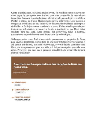 Conta a história que José ainda muito jovem, foi vendido como escravo por
vinte peças de prata pelos seus irmãos, para uma companhia de mercadores
ismaelitas. Como se isso não bastasse, ele foi levado para o Egito e vendido a
Potifar, o oficial do Faraó. Quando tudo parecia estar bem e José passou a
conquistar a confiança de seu superior, ele foi acusado de assédio pela esposa
de Potifar, e foi injustamente condenado e preso. Embora tenha passado por
todos esses sofrimentos, permaneceu focado e confiante no que Deus tinha
sonhado para sua vida. Anos depois, por perseverar, Deus o honrou,
tornando-o o segundo homem mais importante de todo o Egito.
Saiba que assim como José, é necessário permanecer no propósito de Deus
para viver as promessas. Talvez tudo ao seu redor tem feito você desanimar e
até pensar em desistir, mas não se preocupe, se você decidir caminhar com
Deus, ele tem promessas para sua vida e é fiel para cumprir com cada uma
delas. Persevere, por mais que o processo seja difícil, ele sempre lhe tornará
melhor e mais forte.
Os críticos serão espectadores das bênçãos de Deus em
nossa vida.
@juniorrostirola
DEVOCIONAL
231/365
LEITURA BÍBLICA
1TIMÓTEO 2
PALAVRA-CHAVE
#PERSEVERANÇA
 