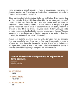 risco, entregou-se completamente e viveu o sobrenatural; entretanto, no
instante seguinte, sua fé se abateu, e ele afundou. Isso destaca a importância
de sermos constantes na caminhada.
Fique atento, pois o Inimigo tentará abalar sua fé. O plano dele é sempre tirar
você do caminho de Jesus. Ele lançará dúvidas em sua mente para que você
desista, tirando seu foco do alvo, para que, então, você se perca na
caminhada. Preste atenção: Pedro já estava vivendo o milagre, mas, por
perder o foco em Jesus e olhar às circunstâncias ao seu redor, começou a
afundar. O mais difícil ele já tinha feito, que era sair do barco, mas, ao sentir
o vento, começou a afundar. Então, em meio ao desespero, clamou: “Senhor,
salva-me!”, e imediatamente o Senhor segurou a sua mão e disse-lhe:
“Homem de pequena fé, por que você duvidou?”.
Assim pode também acontecer com sua vida. Às vezes, você até começou
bem sua caminhada com Jesus, mas o foco nas circunstâncias o levou a
afundar por causa do medo, do pecado, da falta de confiança. Tudo o que
você precisa é clamar a Jesus. Com certeza, ele lhe estenderá as mãos e o
trará à superfície em segurança. Não perca seu foco em Jesus!
Com fé, o distante se torna próximo, e o impossível se
torna possível.
@juniorrostirola
DEVOCIONAL
232/365
LEITURA BÍBLICA
1TIMÓTEO 3
PALAVRA-CHAVE
#FÉ
 