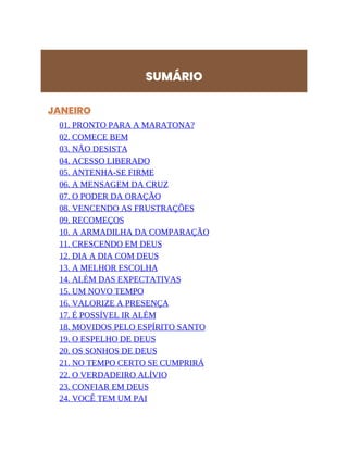 SUMÁRIO
JANEIRO
01. PRONTO PARA A MARATONA?
02. COMECE BEM
03. NÃO DESISTA
04. ACESSO LIBERADO
05. ANTENHA-SE FIRME
06. A MENSAGEM DA CRUZ
07. O PODER DA ORAÇÃO
08. VENCENDO AS FRUSTRAÇÕES
09. RECOMEÇOS
10. A ARMADILHA DA COMPARAÇÃO
11. CRESCENDO EM DEUS
12. DIA A DIA COM DEUS
13. A MELHOR ESCOLHA
14. ALÉM DAS EXPECTATIVAS
15. UM NOVO TEMPO
16. VALORIZE A PRESENÇA
17. É POSSÍVEL IR ALÉM
18. MOVIDOS PELO ESPÍRITO SANTO
19. O ESPELHO DE DEUS
20. OS SONHOS DE DEUS
21. NO TEMPO CERTO SE CUMPRIRÁ
22. O VERDADEIRO ALÍVIO
23. CONFIAR EM DEUS
24. VOCÊ TEM UM PAI
 
