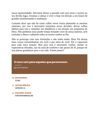 novas oportunidades. Devemos deixar o passado com seus erros e acertos no
seu devido lugar, levantar a cabeça e viver o hoje em direção a um futuro de
grandes transformações e mudanças.
Costumo dizer que não há como colher novos frutos plantando as mesmas
sementes, por isso é necessário tomarmos novas decisões, deixar velhos
hábitos para trás e caminhar em obediência e em direção aos propósitos de
Deus. Não podemos mais perder tempo tentando viver da nossa maneira, sem
consultar a Deus e submeter todos os nossos sonhos ao Pai.
Não se preocupe com suas limitações e não tenha medo. Deus Pai deseja
fazer coisas extraordinárias em você e por meio de você. Ele o capacitará
para cada nova estação. Mas para isso é necessário confiar, manter as
expectativas elevadas, sair da zona de conforto e dar passos de fé, porque ele
tem planos grandiosos para a sua vida. Vamos juntos?
O novo vem para aqueles que perseveram.
@juniorrostirola
DEVOCIONAL
15/365
LEITURA BÍBLICA
GÊNESIS 11
PALAVRA-CHAVE
#TRANSFORMAÇÃO
 