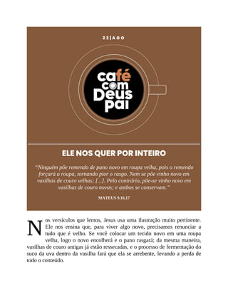 N
2 2 | A G O
ELE NOS QUER POR INTEIRO
“Ninguém põe remendo de pano novo em roupa velha, pois o remendo
forçará a roupa, tornando pior o rasgo. Nem se põe vinho novo em
vasilhas de couro velhas; [...]. Pelo contrário, põe-se vinho novo em
vasilhas de couro novas; e ambos se conservam.”
MATEUS 9.16,17
os versículos que lemos, Jesus usa uma ilustração muito pertinente.
Ele nos ensina que, para viver algo novo, precisamos renunciar a
tudo que é velho. Se você colocar um tecido novo em uma roupa
velha, logo o novo encolherá e o pano rasgará; da mesma maneira,
vasilhas de couro antigas já estão ressecadas, e o processo de fermentação do
suco da uva dentro da vasilha fará que ela se arrebente, levando a perda de
todo o conteúdo.
 