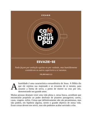 A
2 3 | A G O
ESVAZIE-SE
Nada façam por ambição egoísta ou por vaidade, mas humildemente
considerem os outros superiores a si mesmos.
FILIPENSES 2.3
humildade é uma característica extraordinária de Jesus. A Bíblia diz
que ele rejeitou sua majestade e se esvaziou de si mesmo, para
assumir a forma de servo, a ponto de morrer na cruz por nós,
demonstrando seu grande amor.
Muitas pessoas desejam viver uma vida plena e, nessa busca, acreditam que
encontrarão propósito ao poder desfrutar de prazeres passageiros; carros,
casas, viagens, enfim. Coisas que definitivamente não são pecaminosas, mas
não podem, em hipótese alguma, serem o grande objetivo de nossa vida.
Essas coisas devem nos servir, mas não podemos acabar servindo a elas.
 