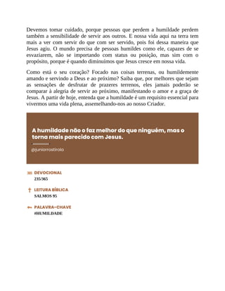 Devemos tomar cuidado, porque pessoas que perdem a humildade perdem
também a sensibilidade de servir aos outros. E nossa vida aqui na terra tem
mais a ver com servir do que com ser servido, pois foi dessa maneira que
Jesus agiu. O mundo precisa de pessoas humildes como ele, capazes de se
esvaziarem, não se importando com status ou posição, mas sim com o
propósito, porque é quando diminuímos que Jesus cresce em nossa vida.
Como está o seu coração? Focado nas coisas terrenas, ou humildemente
amando e servindo a Deus e ao próximo? Saiba que, por melhores que sejam
as sensações de desfrutar de prazeres terrenos, eles jamais poderão se
comparar à alegria de servir ao próximo, manifestando o amor e a graça de
Jesus. A partir de hoje, entenda que a humildade é um requisito essencial para
vivermos uma vida plena, assemelhando-nos ao nosso Criador.
A humildade não o faz melhor do que ninguém, mas o
torna mais parecido com Jesus.
@juniorrostirola
DEVOCIONAL
235/365
LEITURA BÍBLICA
SALMOS 95
PALAVRA-CHAVE
#HUMILDADE
 