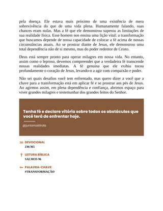 pela doença. Ele estava mais próximo de uma existência de mera
sobrevivência do que de uma vida plena. Humanamente falando, suas
chances eram nulas. Mas a fé que ele demonstrou superou as limitações de
sua realidade física. Esse homem nos ensina uma lição vital: a transformação
que buscamos depende de nossa capacidade de colocar a fé acima de nossas
circunstâncias atuais. Ao se prostrar diante de Jesus, ele demonstrou uma
total dependência não de si mesmo, mas do poder redentor de Cristo.
Deus está sempre pronto para operar milagres em nossa vida. No entanto,
assim como o leproso, devemos compreender que a verdadeira fé transcende
nossas realidades imediatas. A fé genuína que ele exibiu tocou
profundamente o coração de Jesus, levando-o a agir com compaixão e poder.
Não sei quais desafios você tem enfrentado, mas quero dizer a você que a
chave para a transformação está em aplicar fé e se prostrar aos pés de Jesus.
Ao agirmos assim, em plena dependência e confiança, abrimos espaço para
viver grandes milagres e testemunhar dos grandes feitos do Senhor.
Tenha fé e declare vitória sobre todos os obstáculos que
você terá de enfrentar hoje.
@juniorrostirola
DEVOCIONAL
236/365
LEITURA BÍBLICA
SALMOS 96
PALAVRA-CHAVE
#TRANSFORMAÇÃO
 