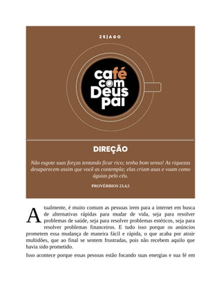 A
2 5 | A G O
DIREÇÃO
Não esgote suas forças tentando ficar rico; tenha bom senso! As riquezas
desaparecem assim que você as contempla; elas criam asas e voam como
águias pelo céu.
PROVÉRBIOS 23.4,5
tualmente, é muito comum as pessoas irem para a internet em busca
de alternativas rápidas para mudar de vida, seja para resolver
problemas de saúde, seja para resolver problemas estéticos, seja para
resolver problemas financeiros. E tudo isso porque os anúncios
prometem essa mudança de maneira fácil e rápida, o que acaba por atrair
multidões, que ao final se sentem frustradas, pois não recebem aquilo que
havia sido prometido.
Isso acontece porque essas pessoas estão focando suas energias e sua fé em
 