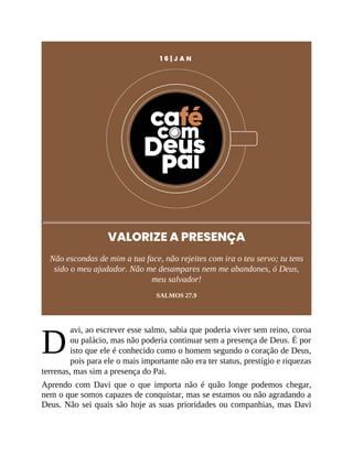 D
1 6 | J A N
VALORIZE A PRESENÇA
Não escondas de mim a tua face, não rejeites com ira o teu servo; tu tens
sido o meu ajudador. Não me desampares nem me abandones, ó Deus,
meu salvador!
SALMOS 27.9
avi, ao escrever esse salmo, sabia que poderia viver sem reino, coroa
ou palácio, mas não poderia continuar sem a presença de Deus. É por
isto que ele é conhecido como o homem segundo o coração de Deus,
pois para ele o mais importante não era ter status, prestígio e riquezas
terrenas, mas sim a presença do Pai.
Aprendo com Davi que o que importa não é quão longe podemos chegar,
nem o que somos capazes de conquistar, mas se estamos ou não agradando a
Deus. Não sei quais são hoje as suas prioridades ou companhias, mas Davi
 