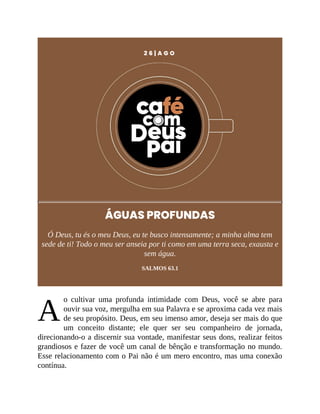 A
2 6 | A G O
ÁGUAS PROFUNDAS
Ó Deus, tu és o meu Deus, eu te busco intensamente; a minha alma tem
sede de ti! Todo o meu ser anseia por ti como em uma terra seca, exausta e
sem água.
SALMOS 63.1
o cultivar uma profunda intimidade com Deus, você se abre para
ouvir sua voz, mergulha em sua Palavra e se aproxima cada vez mais
de seu propósito. Deus, em seu imenso amor, deseja ser mais do que
um conceito distante; ele quer ser seu companheiro de jornada,
direcionando-o a discernir sua vontade, manifestar seus dons, realizar feitos
grandiosos e fazer de você um canal de bênção e transformação no mundo.
Esse relacionamento com o Pai não é um mero encontro, mas uma conexão
contínua.
 