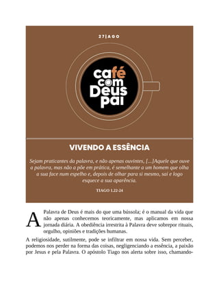 A
2 7 | A G O
VIVENDO A ESSÊNCIA
Sejam praticantes da palavra, e não apenas ouvintes, [...]Aquele que ouve
a palavra, mas não a põe em prática, é semelhante a um homem que olha
a sua face num espelho e, depois de olhar para si mesmo, sai e logo
esquece a sua aparência.
TIAGO 1.22-24
Palavra de Deus é mais do que uma bússola; é o manual da vida que
não apenas conhecemos teoricamente, mas aplicamos em nossa
jornada diária. A obediência irrestrita à Palavra deve sobrepor rituais,
orgulho, opiniões e tradições humanas.
A religiosidade, sutilmente, pode se infiltrar em nossa vida. Sem perceber,
podemos nos perder na forma das coisas, negligenciando a essência, a paixão
por Jesus e pela Palavra. O apóstolo Tiago nos alerta sobre isso, chamando-
 