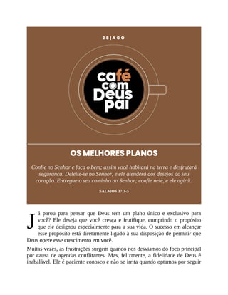 J
2 8 | A G O
OS MELHORES PLANOS
Confie no Senhor e faça o bem; assim você habitará na terra e desfrutará
segurança. Deleite-se no Senhor, e ele atenderá aos desejos do seu
coração. Entregue o seu caminho ao Senhor; confie nele, e ele agirá..
SALMOS 37.3-5
á parou para pensar que Deus tem um plano único e exclusivo para
você? Ele deseja que você cresça e frutifique, cumprindo o propósito
que ele designou especialmente para a sua vida. O sucesso em alcançar
esse propósito está diretamente ligado à sua disposição de permitir que
Deus opere esse crescimento em você.
Muitas vezes, as frustrações surgem quando nos desviamos do foco principal
por causa de agendas conflitantes. Mas, felizmente, a fidelidade de Deus é
inabalável. Ele é paciente conosco e não se irrita quando optamos por seguir
 