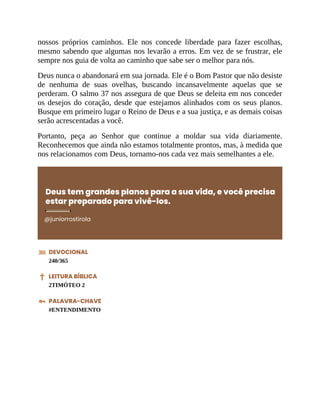 nossos próprios caminhos. Ele nos concede liberdade para fazer escolhas,
mesmo sabendo que algumas nos levarão a erros. Em vez de se frustrar, ele
sempre nos guia de volta ao caminho que sabe ser o melhor para nós.
Deus nunca o abandonará em sua jornada. Ele é o Bom Pastor que não desiste
de nenhuma de suas ovelhas, buscando incansavelmente aquelas que se
perderam. O salmo 37 nos assegura de que Deus se deleita em nos conceder
os desejos do coração, desde que estejamos alinhados com os seus planos.
Busque em primeiro lugar o Reino de Deus e a sua justiça, e as demais coisas
serão acrescentadas a você.
Portanto, peça ao Senhor que continue a moldar sua vida diariamente.
Reconhecemos que ainda não estamos totalmente prontos, mas, à medida que
nos relacionamos com Deus, tornamo-nos cada vez mais semelhantes a ele.
Deus tem grandes planos para a sua vida, e você precisa
estar preparado para vivê-los.
@juniorrostirola
DEVOCIONAL
240/365
LEITURA BÍBLICA
2TIMÓTEO 2
PALAVRA-CHAVE
#ENTENDIMENTO
 