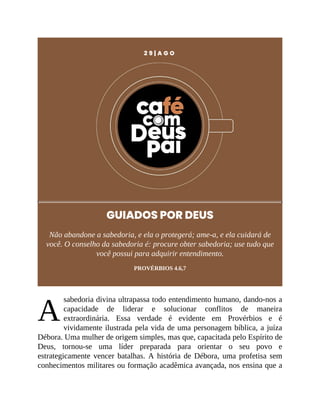 A
2 9 | A G O
GUIADOS POR DEUS
Não abandone a sabedoria, e ela o protegerá; ame-a, e ela cuidará de
você. O conselho da sabedoria é: procure obter sabedoria; use tudo que
você possui para adquirir entendimento.
PROVÉRBIOS 4.6,7
sabedoria divina ultrapassa todo entendimento humano, dando-nos a
capacidade de liderar e solucionar conflitos de maneira
extraordinária. Essa verdade é evidente em Provérbios e é
vividamente ilustrada pela vida de uma personagem bíblica, a juíza
Débora. Uma mulher de origem simples, mas que, capacitada pelo Espírito de
Deus, tornou-se uma líder preparada para orientar o seu povo e
estrategicamente vencer batalhas. A história de Débora, uma profetisa sem
conhecimentos militares ou formação acadêmica avançada, nos ensina que a
 